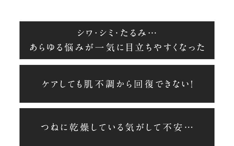 シワ・シミ・たるみ…あらゆる悩みが一気に目立ちやすくなった ケアしても肌不調から回復できない！ つねに乾燥している気がして不安…