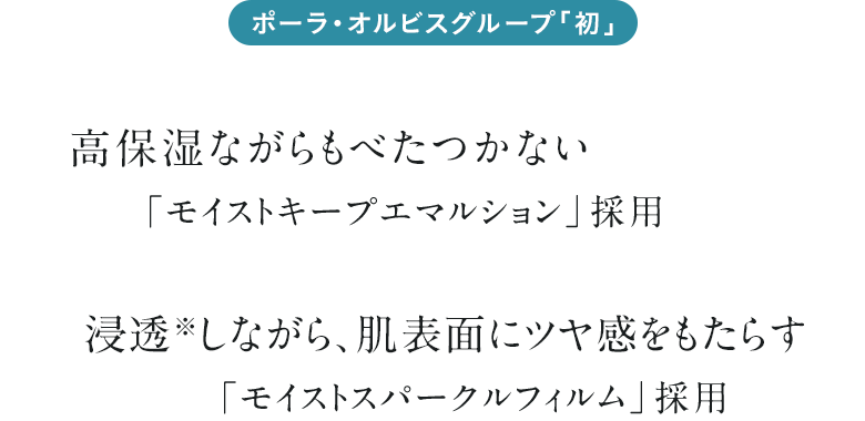 ポーラ・オルビスグループ「初」 高保湿ながらもべたつかない「モイストキープエマルション」採用 浸透※しながら、肌表面にツヤ感をもたらす「モイストスパークルフィルム」採用