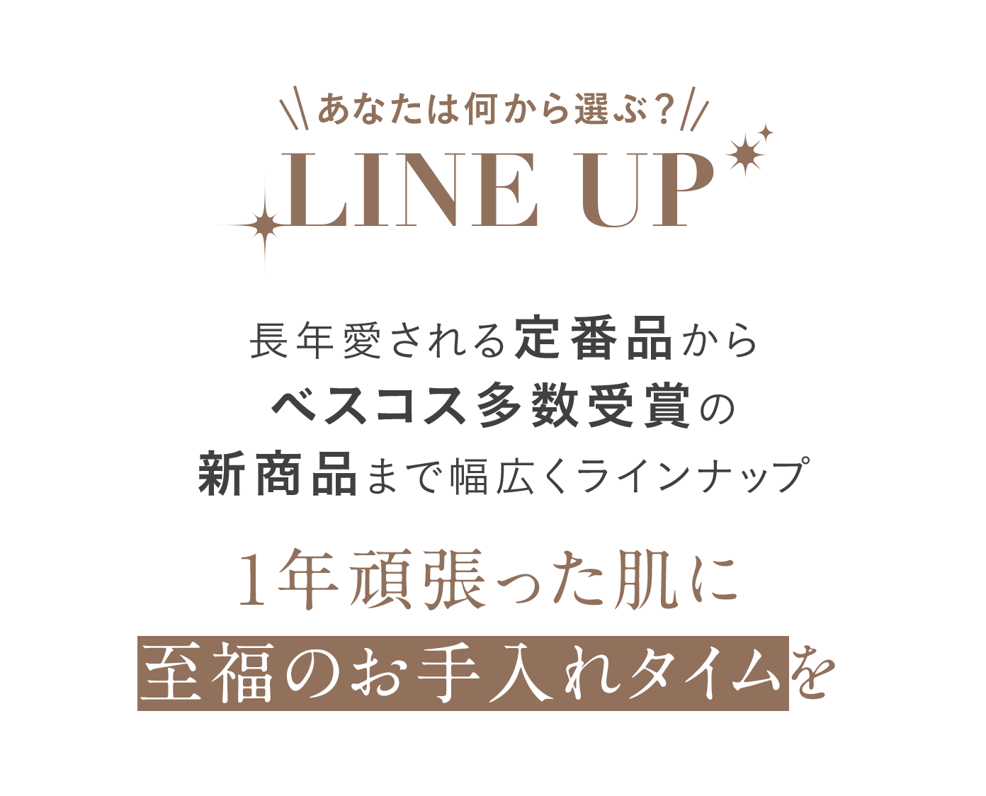 あなたは何から選ぶ？Line Up 長年愛される定番品からベスコス多数受賞の新商品まで幅広くラインナップ 1年頑張った肌に至福のお手入れタイムを