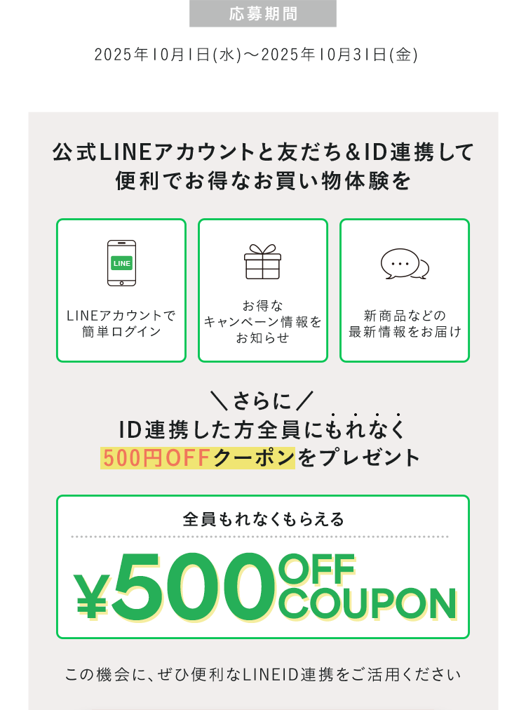 応募期間 期間①：2023年10月5日（木）～2023年10月31日（火） 期間②：2023年11月1日（水）～2023年11月30日（木） 期間③：2023年12月1日（金）～2023年12月31日（日）さらにID連携した方全員にもれなく500円OFFクーポンをプレゼント 全員もれなくもらえる500円OFF COUPON 公式LINEアカウントと友だち＆ID連携して便利でお得なお買い物体験を