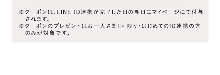 ※クーポンは、LINE ID連携が完了した日の翌日にマイページにて付与されます。※クーポンのプレゼントはお一人さま1回限り・はじめてのID連携の方】のみが対象です。
