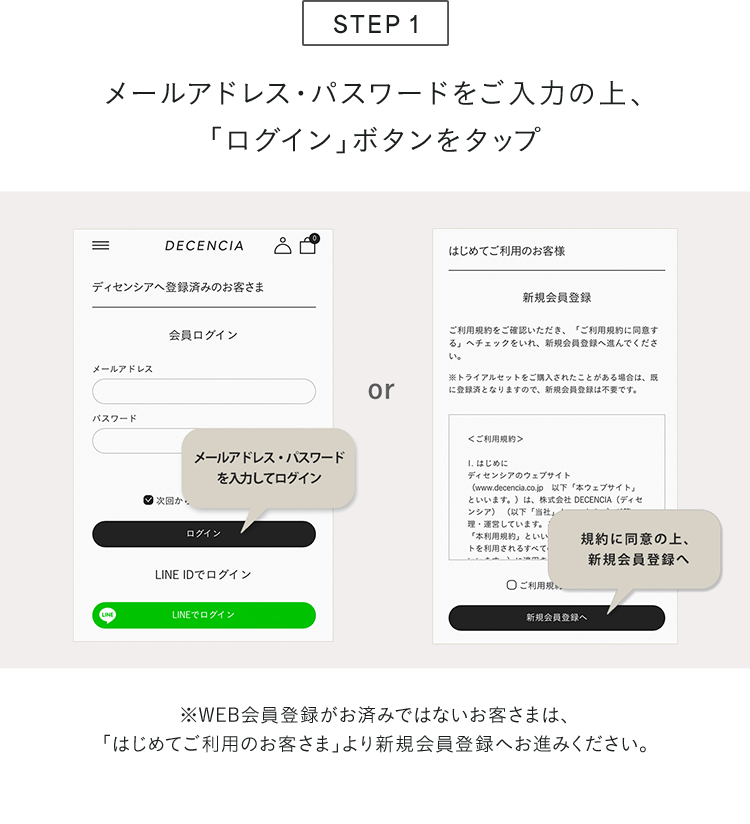 STEP 1 メールアドレス・パスワードをご入力の上、「ログイン」ボタンをタップ ※WEB会員登録がお済みではないお客さまは、「はじめてご利用のお客さま」より新規会員登録へお進みください。