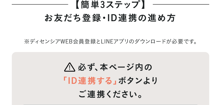 【簡単3STEP】お友だち登録・ID連携の進め方 ※ディセンシアWEB会員登録とLINEアプリのダウンロードが必要です。 必ず、本ページ内の「ID連携する」ボタンよりご連携ください。