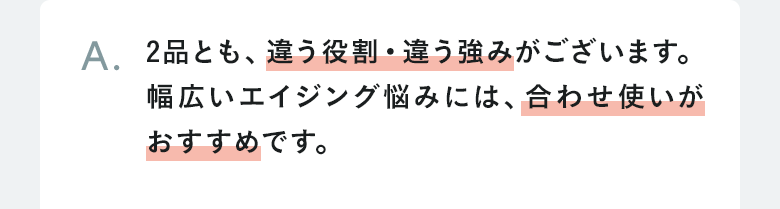 A.2品とも、違う役割・違う強みがございます。幅広いエイジング悩みには、合わせ使いがおすすめです。