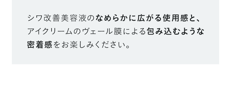 シワ改善美容液のなめらかに広がる使用感と、アイクリームのヴェール膜による包み込むような密着感をお楽しみください。