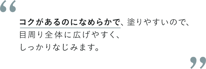 コクがあるのになめらかで、塗りやすいので、目周り全体に広げやすく、しっかりなじみます。