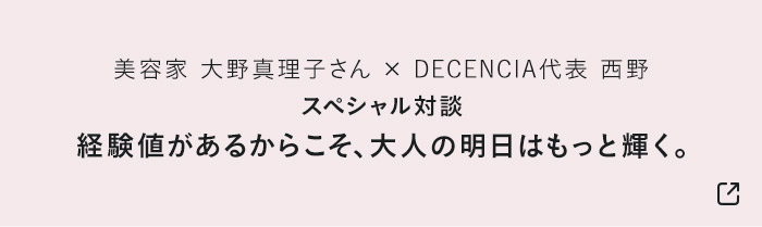 美容家 大野真理子さん × DECENCIA代表 西野 スペシャル対談 経験値があるからこそ、大人の明日はもっと輝く。