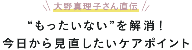 大野真理子さん直伝 “もったいない”を解消！今日から見直したいケアポイント