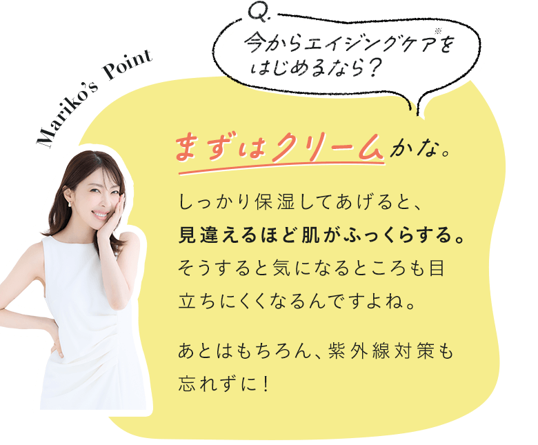 Q.今からエイジングケアをはじめるなら？ A.まずはクリームかな？ しっかり保湿してあげると、見違えるほど肌がふっくらする。そうすると気になるところも目立ちにくくなるんですよね。あとはもちろん、紫外線対策も忘れずに！