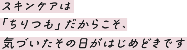 スキンケアは「ちりつも」だからこそ、気づいたその日がはじめどきです