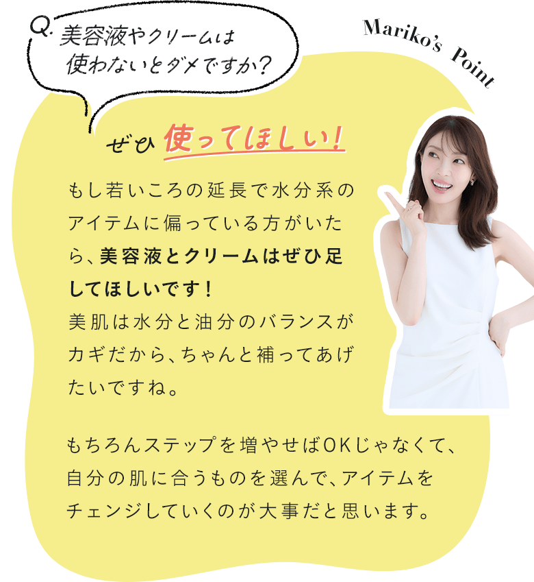 Q.美容液やクリームは使わないとダメですか？ A.ぜひ使ってほしい！ もし若いころの延長で水分系のアイテムに偏っている方がいたら、美容液とクリームはぜひ足してほしいです！美肌は水分と油分のバランスがカギだから、ちゃんと補ってあげたいですね。もちろんステップを増やせばOKじゃなくて、自分の肌に合うものを選んで、アイテムをチェンジしていくのが大事だと思います。