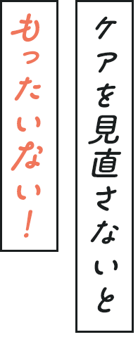 ケアを見直さないともったいない！