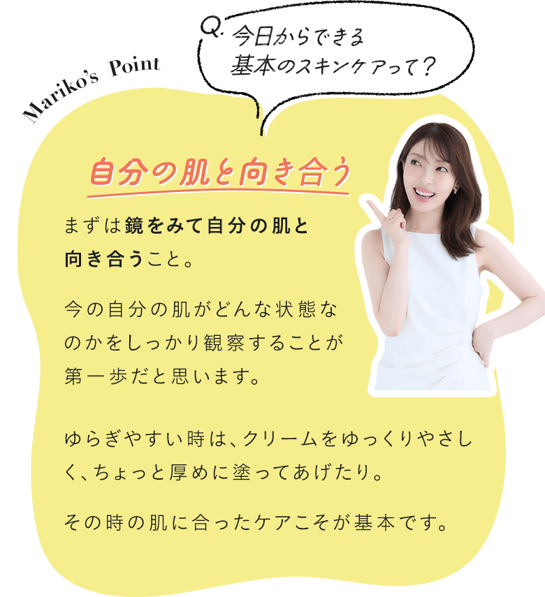 Q.今日からできる基本のスキンケアって？ A.自分の肌と向き合う まずは鏡をみて自分の肌と向き合うこと。今の自分の肌がどんな状態なのかをしっかり観察することが第一歩だと思います。ゆらぎやすい時は、クリームをゆっくりやさしく、ちょっと厚めに塗ってあげたり。その時の肌に合ったケアこそが基本です。