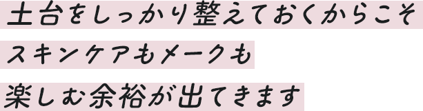 土台をしっかり整えておくからこそスキンケアもメークも楽しむ余裕が出てきます