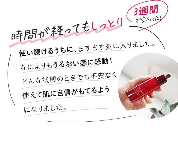 使い続けるうちに、スキンケアの浸透がどんどん良くなっている感じがしました。そして、スキンケアをしてから時間が経っても、しっとりしているのに感動！うるおってもちもち、ワントーン明るくなったように感じます！