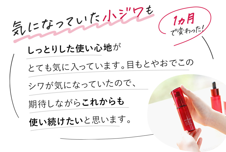 肌の乾燥が改善し、ぷりんっとハリも出てきたように感じます。目もとやおでこの細かいシワは明らかに印象が違います！ほうれい線の変化にも期待しながら、これからも使い続けたいと思います。