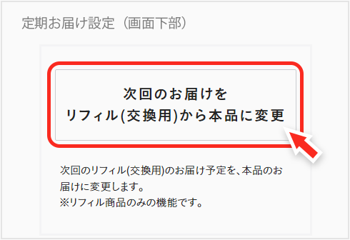 マイページの、お届け予定商品から、本品へ変更したいリフィル商品をお選びいただき、変更ボタンを押してご変更ください。