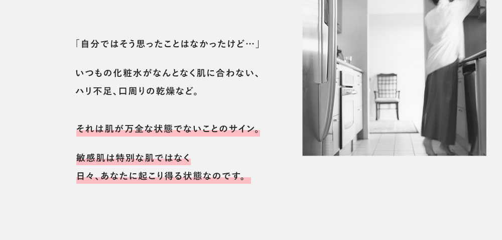 「自分ではそう思ったことはなかったけど…」いつもの化粧水がなんとなく肌に合わない、ハリ不足、口周りの乾燥など。それは肌が万全な状態でないことのサイン。敏感肌は特別な肌ではなく日々、あなたに起こり得る状態なのです。