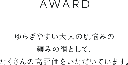 AWARD ゆらぎやすい大人の肌悩みの頼みの綱として、たくさんの高評価をいただいています。