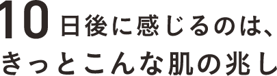 10日後に感じるのは、きっとこんな肌の兆し