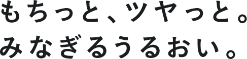 もちっと、ツヤっと。みなぎるうるおい
