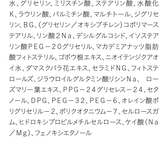 水、グリセリン、ミリスチン酸、ステアリン酸、水酸化Ｋ、ラウリン酸、パルミチン酸、マルチトール、ジグリセリン、ＢＧ、（グリセリン／オキシブチレン）コポリマーステアリル、リン酸２Ｎａ、デシルグルコシド、イソステアリン酸ＰＥＧ－２０グリセリル、マカデミアナッツ脂肪酸フィトステリル、ゴボウ根エキス、ニオイテンジクアオイ水、ダマスクバラ花エキス、セラミドＮＧ、フィトステロールズ、ジラウロイルグルタミン酸リシンＮａ、 ローズマリー葉エキス、ＰＰＧ－２４グリセレス－２４、セタノール、ＤＰＧ、ＰＥＧ－３２、ＰＥＧ－６、オレイン酸ポリグリセリル－２、ポリクオタニウム－７、セルロースガム、ヒドロキシプロピルメチルセルロース、ケイ酸（Ｎａ／Ｍｇ）、フェノキシエタノール