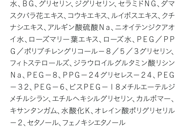 水、ＢＧ、グリセリン、ジグリセリン、セラミドＮＧ、ダマスクバラ花エキス、コウキエキス、ルイボスエキス、クチナシエキス、アルギン酸硫酸Ｎａ、ニオイテンジクアオイ水、ローズマリー葉エキス、ローズ水、ＰＥＧ／ＰＰＧ／ポリブチレングリコール－８／５／３グリセリン、フィトステロールズ、ジラウロイルグルタミン酸リシンＮａ、ＰＥＧ－８、ＰＰＧ－２４グリセレス－２４、ＰＥＧ－３２、ＰＥＧ－６、ビスＰＥＧ－１８メチルエーテルジメチルシラン、エチルヘキシルグリセリン、カルボマー、キサンタンガム、水酸化Ｋ、オレイン酸ポリグリセリル－２、セタノール、フェノキシエタノール