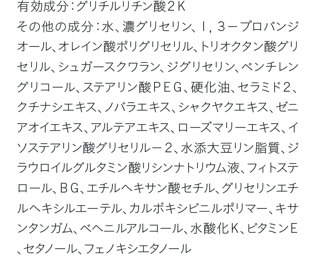 有効成分：グリチルリチン酸２Ｋ その他の成分：水、濃グリセリン、１，３－プロパンジオール、オレイン酸ポリグリセリル、トリオクタン酸グリセリル、シュガースクワラン、ジグリセリン、ペンチレングリコール、ステアリン酸ＰＥＧ、硬化油、セラミド２、クチナシエキス、ノバラエキス、シャクヤクエキス、ゼニアオイエキス、アルテアエキス、ローズマリーエキス、イソステアリン酸グリセリル－２、水添大豆リン脂質、ジラウロイルグルタミン酸リシンナトリウム液、フィトステロール、ＢＧ、エチルヘキサン酸セチル、グリセリンエチルヘキシルエーテル、カルボキシビニルポリマー、キサンタンガム、ベヘニルアルコール、水酸化Ｋ、ビタミンＥ、セタノール、フェノキシエタノール
