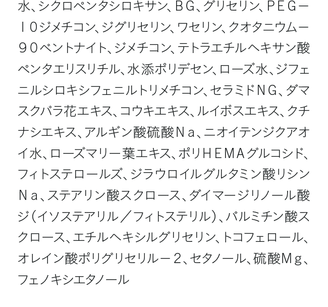 水、シクロペンタシロキサン、ＢＧ、グリセリン、ＰＥＧ－１０ジメチコン、ジグリセリン、ワセリン、クオタニウム－９０ベントナイト、ジメチコン、テトラエチルヘキサン酸ペンタエリスリチル、水添ポリデセン、ローズ水、ジフェニルシロキシフェニルトリメチコン、セラミドＮＧ、ダマスクバラ花エキス、コウキエキス、ルイボスエキス、クチナシエキス、アルギン酸硫酸Ｎａ、ニオイテンジクアオイ水、ローズマリー葉エキス、ポリＨＥＭＡグルコシド、フィトステロールズ、ジラウロイルグルタミン酸リシンＮａ、ステアリン酸スクロース、ダイマージリノール酸ジ（イソステアリル／フィトステリル）、パルミチン酸スクロース、エチルヘキシルグリセリン、トコフェロール、オレイン酸ポリグリセリル－２、セタノール、硫酸Ｍｇ、フェノキシエタノール