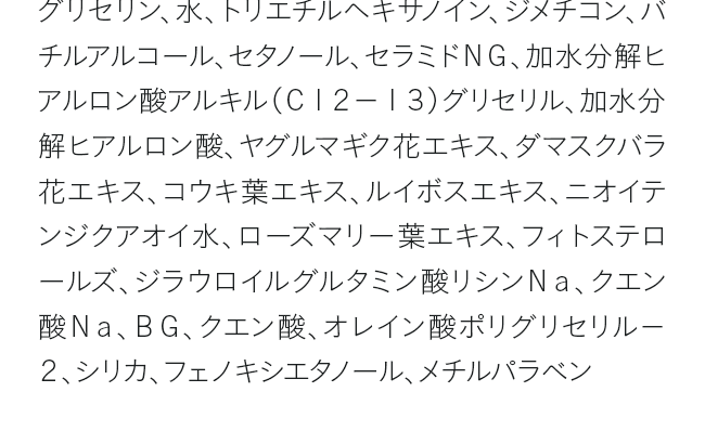 グリセリン、水、トリエチルヘキサノイン、ジメチコン、バチルアルコール、セタノール、セラミドＮＧ、加水分解ヒアルロン酸アルキル（Ｃ１２－１３）グリセリル、加水分解ヒアルロン酸、ヤグルマギク花エキス、ダマスクバラ花エキス、コウキ葉エキス、ルイボスエキス、ニオイテンジクアオイ水、ローズマリー葉エキス、フィトステロールズ、ジラウロイルグルタミン酸リシンＮａ、クエン酸Ｎａ、ＢＧ、クエン酸、オレイン酸ポリグリセリル－２、シリカ、フェノキシエタノール、メチルパラベン