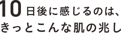 10日後に感じるのは、きっとこんな肌の兆し