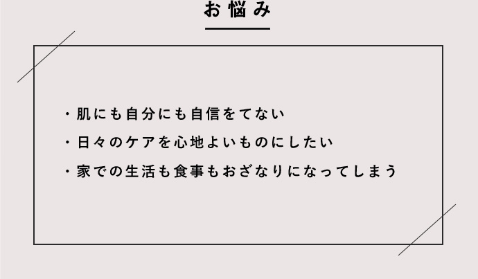 肌にも自分にも自信をもてない 日々のケアを心地よいものにしたい 家での生活も食事もおざなりになってしまう