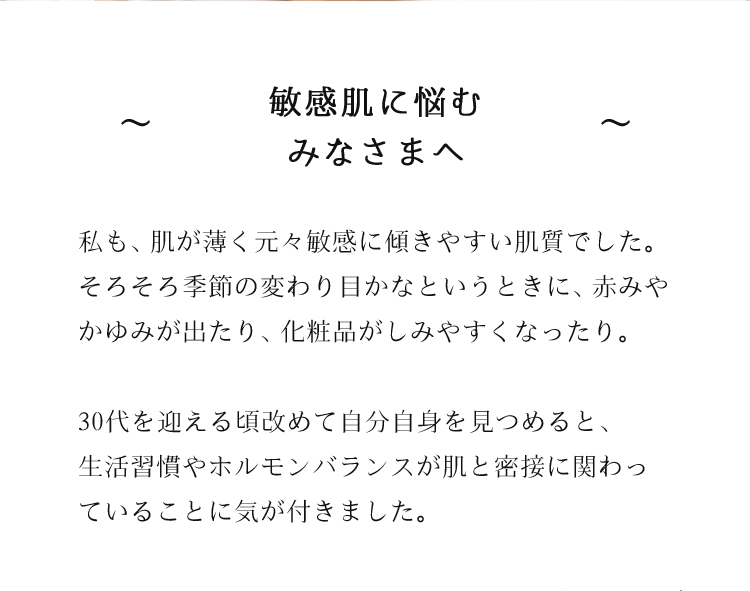 敏感肌に悩むみなさまへ　私も、肌が薄く元々敏感に傾きやすい肌質でした。そろそろ季節の変わり目かなというときに、赤みやかゆみが出たり、化粧品がしみやすくなったり。30代を迎える頃改めて自分自身を見つめると、生活習慣やホルモンバランスが肌と密接に関わっていることに気が付きました。