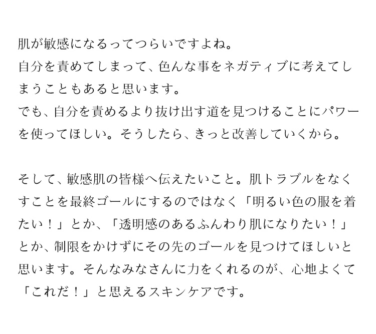 肌が敏感になるってつらいですよね。自分を責めてしまって、色んな事をネガティブに考えてしまうこともあると思います。でも、自分を責めるより抜け出す道を見つけることにパワーを使ってほしい。そうしたら、きっと改善していくから。そして、敏感肌の皆様へ伝えたいこと。肌トラブルをなくすことを最終ゴールにするのではなく「明るい色の服を着たい！」とか、「透明感のあるふんわり肌になりたい！」とか、制限をかけずにその先のゴールを見つけてほしいと思います。そんなみなさんに力をくれるのが、心地よくて「これだ！」と思えるスキンケアです。