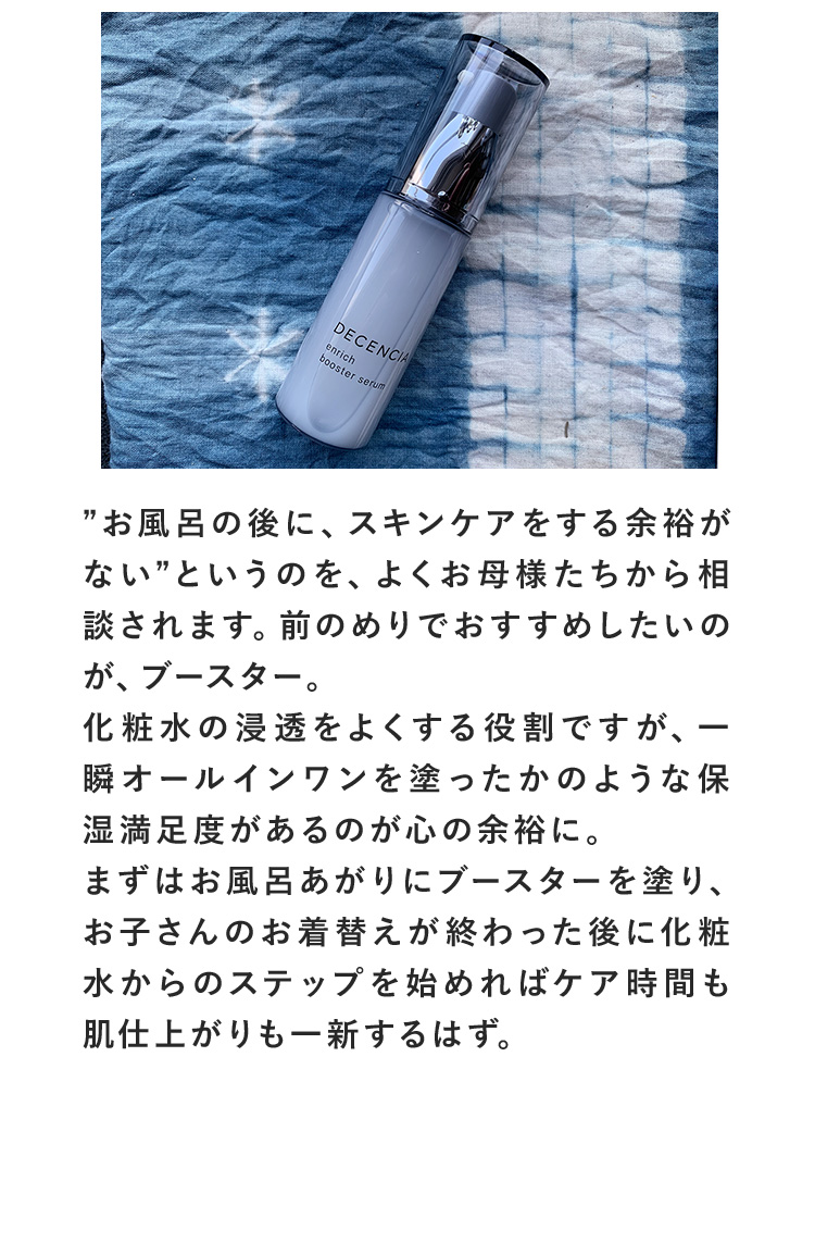 ”お風呂の後に、スキンケアをする余裕がない”というのを、よくお母様たちから相談されます。前のめりでおすすめしたいのが、ブースター。