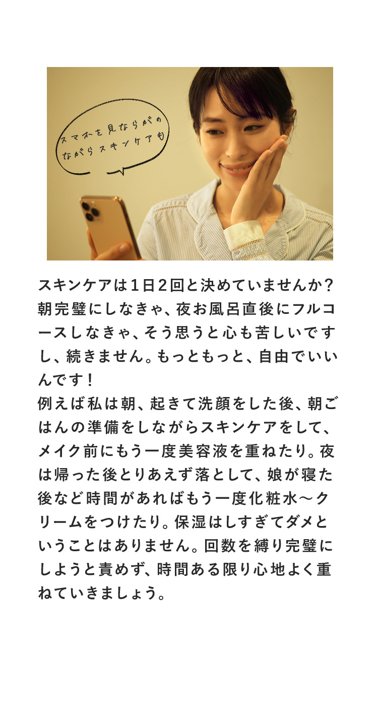 スキンケアは１日２回と決めていませんか？朝完璧にしなきゃ、夜お風呂直後にフルコースしなきゃ、そう思うと心も苦しいですし、続きません。もっともっと、自由でいいんです！