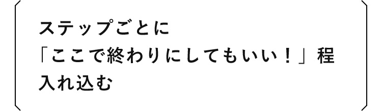 ステップごとに「ここで終わりにしてもいい！」程入れ込む