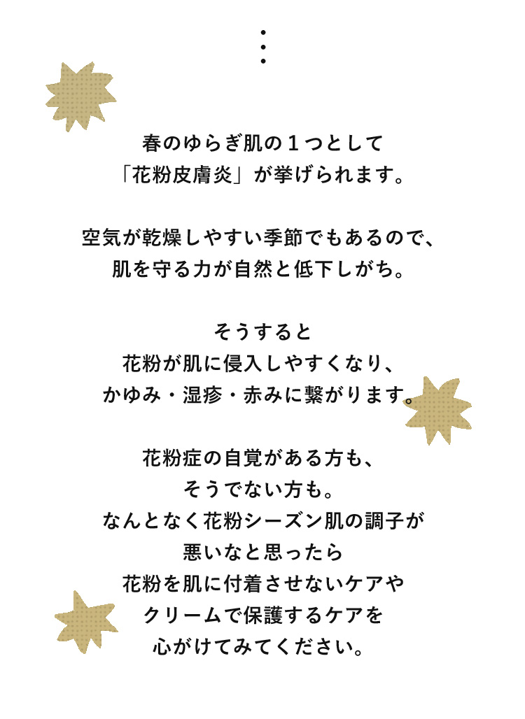 春のゆらぎ肌の１つとして「花粉皮膚炎」が挙げられます。花粉症の自覚がある方も、そうでない方も。なんとなく花粉シーズン肌の調子が悪いなと思ったら花粉を肌に付着させないケアやクリームで保護するケアを心がけてみてください。