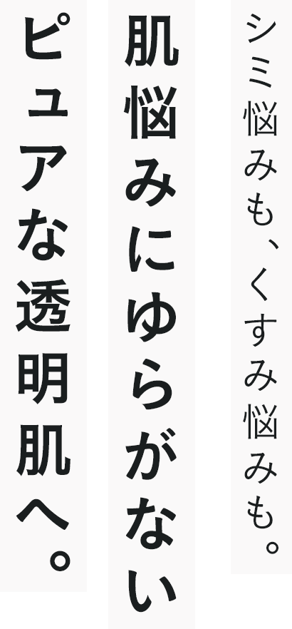 シミ悩みも、くすみ悩みも。肌悩みにゆらがないピュアな透明肌へ。